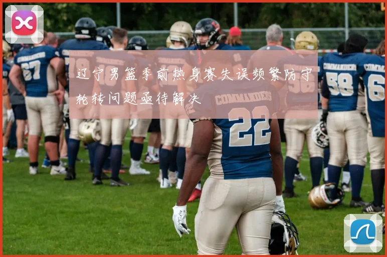 辽宁男篮季前热身赛失误频繁防守轮转问题亟待解决